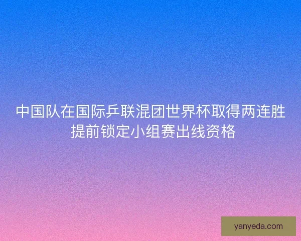 中国队在国际乒联混团世界杯取得两连胜 提前锁定小组赛出线资格