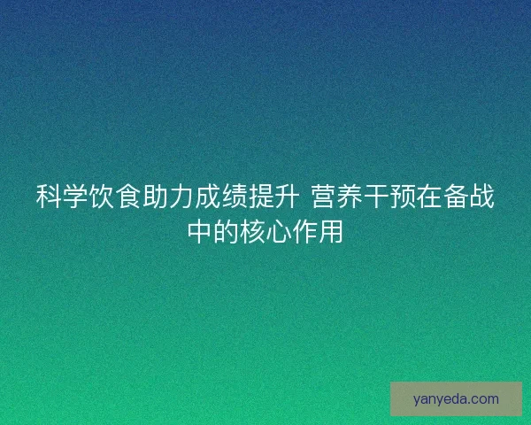 科学饮食助力成绩提升 营养干预在备战中的核心作用