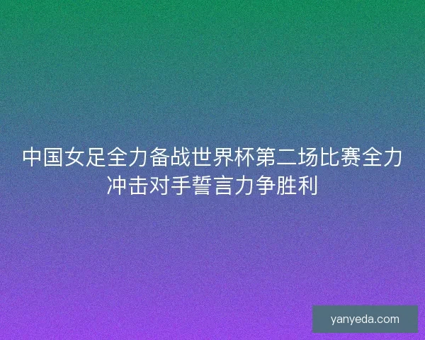 中国女足全力备战世界杯第二场比赛全力冲击对手誓言力争胜利